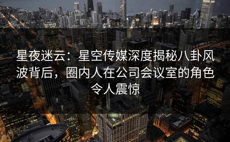 星夜迷云:星空传媒深度揭秘八卦风波背后,圈内人在公司会议室的角色令人震惊 星夜迷云:星空传媒深度揭秘八卦风波背后,圈内人在公司会议室的角色令人震惊