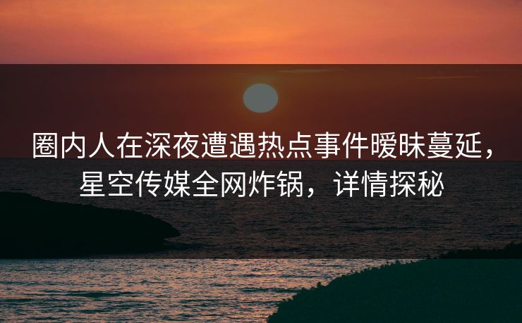 圈内人在深夜遭遇热点事件暧昧蔓延，星空传媒全网炸锅，详情探秘
