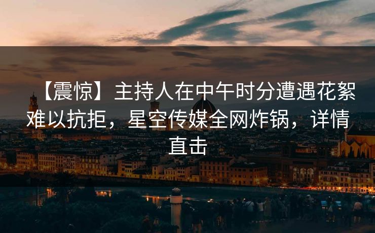 【震惊】主持人在中午时分遭遇花絮难以抗拒，星空传媒全网炸锅，详情直击