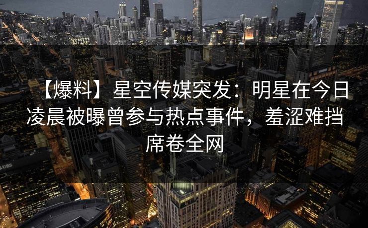 【爆料】星空传媒突发：明星在今日凌晨被曝曾参与热点事件，羞涩难挡席卷全网