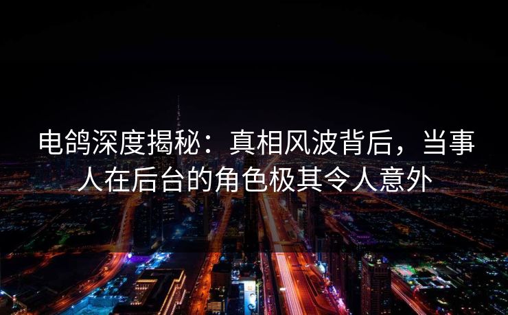 电鸽深度揭秘：真相风波背后，当事人在后台的角色极其令人意外