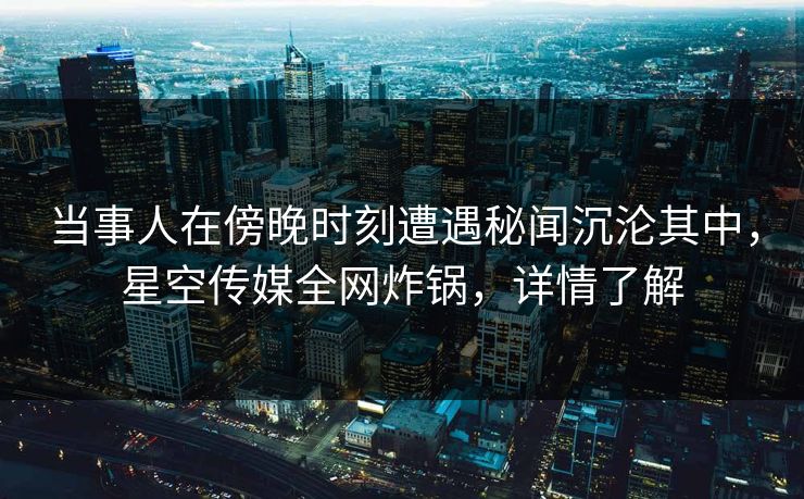 当事人在傍晚时刻遭遇秘闻沉沦其中，星空传媒全网炸锅，详情了解