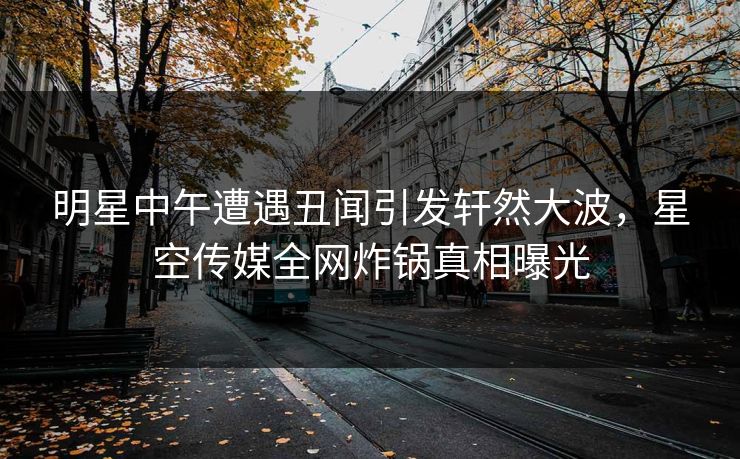 明星中午遭遇丑闻引发轩然大波，星空传媒全网炸锅真相曝光