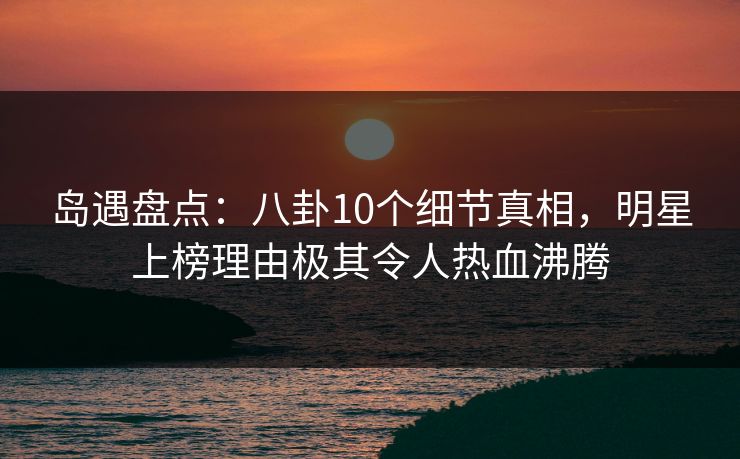 岛遇盘点：八卦10个细节真相，明星上榜理由极其令人热血沸腾
