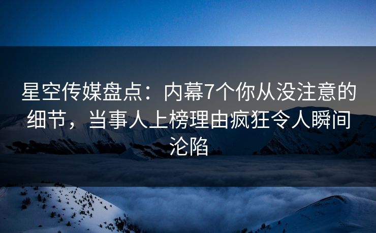 星空传媒盘点：内幕7个你从没注意的细节，当事人上榜理由疯狂令人瞬间沦陷