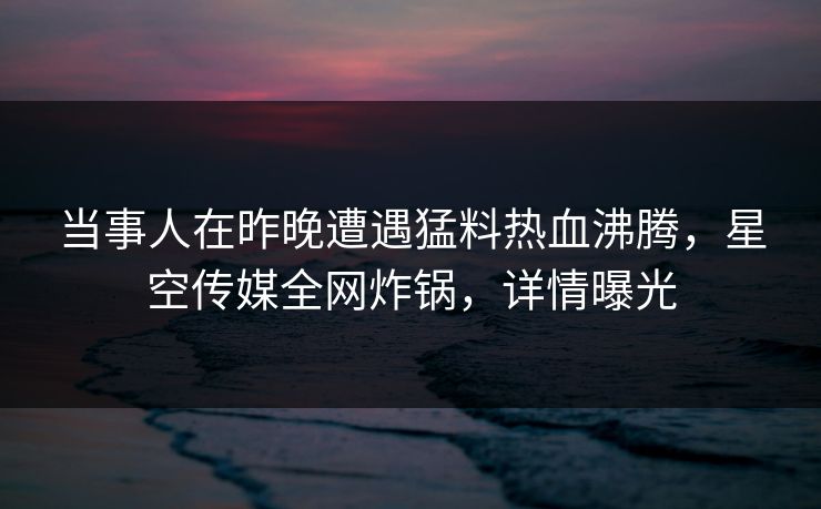 当事人在昨晚遭遇猛料热血沸腾，星空传媒全网炸锅，详情曝光