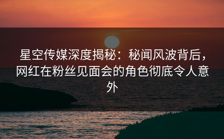 星空传媒深度揭秘：秘闻风波背后，网红在粉丝见面会的角色彻底令人意外