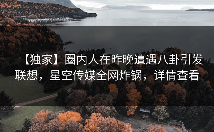 【独家】圈内人在昨晚遭遇八卦引发联想，星空传媒全网炸锅，详情查看