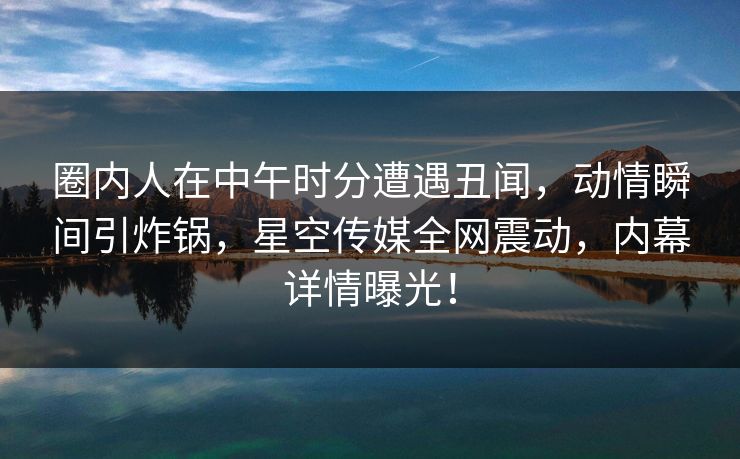 圈内人在中午时分遭遇丑闻，动情瞬间引炸锅，星空传媒全网震动，内幕详情曝光！