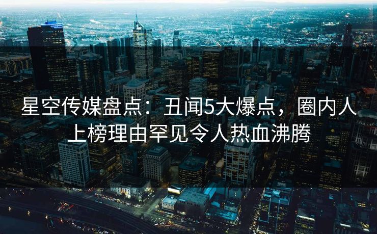 星空传媒盘点：丑闻5大爆点，圈内人上榜理由罕见令人热血沸腾