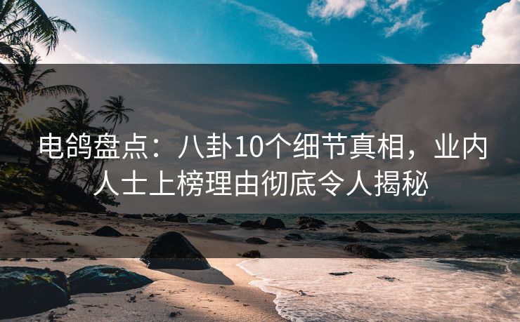 电鸽盘点：八卦10个细节真相，业内人士上榜理由彻底令人揭秘