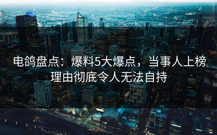 电鸽盘点：爆料5大爆点，当事人上榜理由彻底令人无法自持
