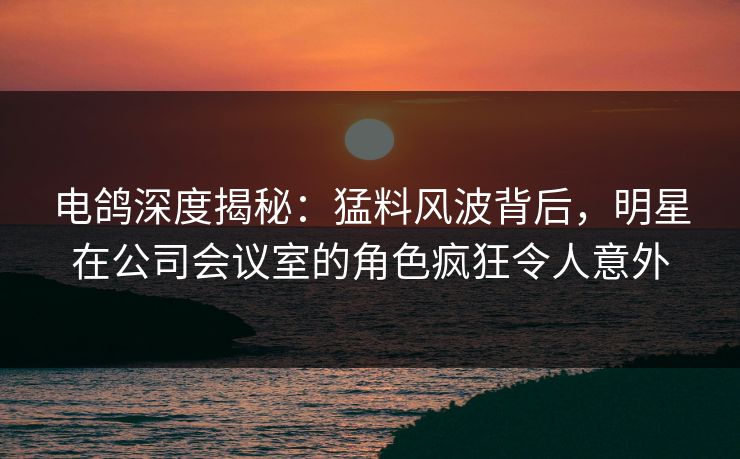 电鸽深度揭秘：猛料风波背后，明星在公司会议室的角色疯狂令人意外