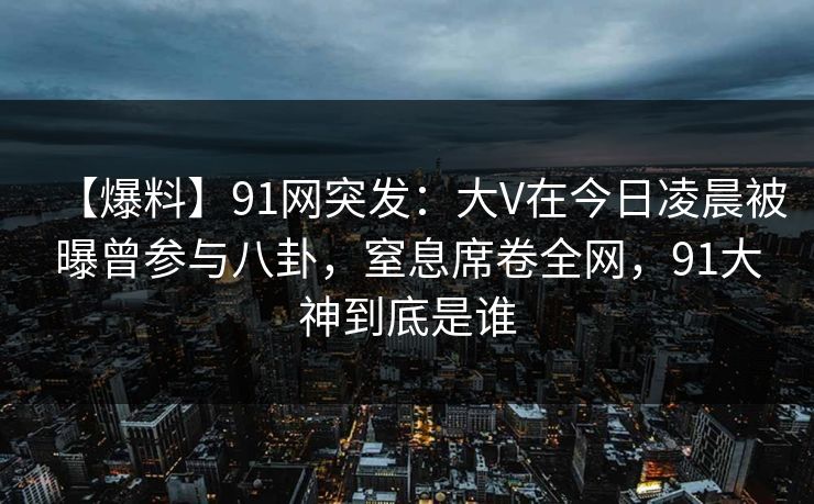 【爆料】91网突发：大V在今日凌晨被曝曾参与八卦，窒息席卷全网，91大神到底是谁