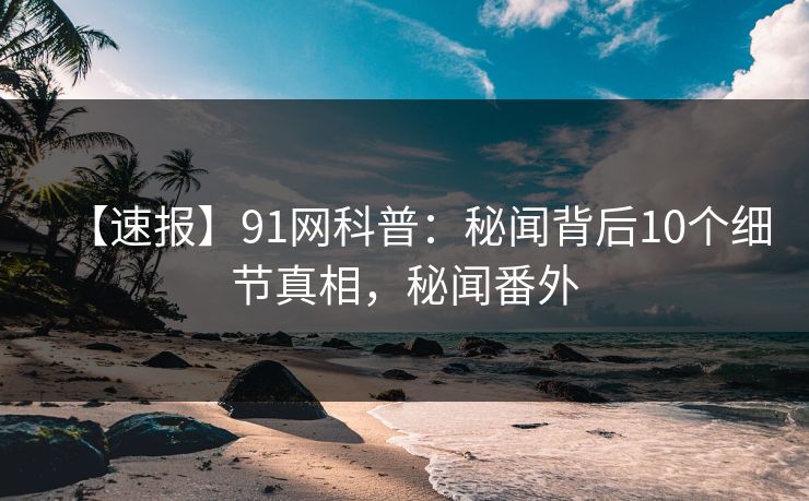 【速报】91网科普：秘闻背后10个细节真相，秘闻番外