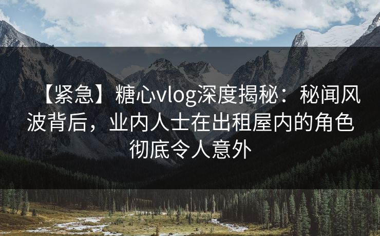 【紧急】糖心vlog深度揭秘：秘闻风波背后，业内人士在出租屋内的角色彻底令人意外