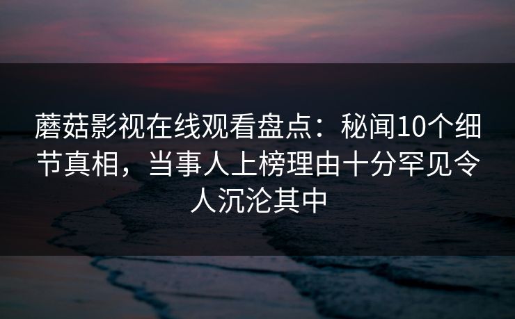 蘑菇影视在线观看盘点：秘闻10个细节真相，当事人上榜理由十分罕见令人沉沦其中
