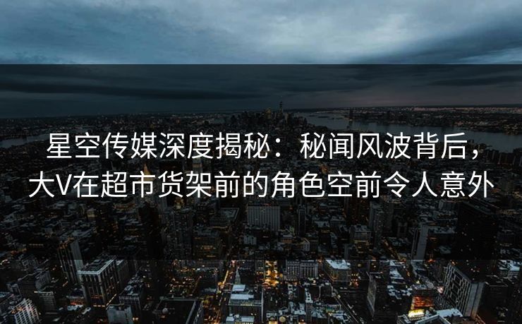 星空传媒深度揭秘：秘闻风波背后，大V在超市货架前的角色空前令人意外