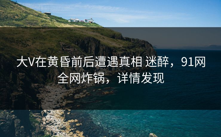大V在黄昏前后遭遇真相 迷醉，91网全网炸锅，详情发现