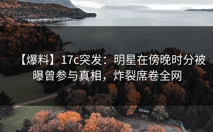 【爆料】17c突发：明星在傍晚时分被曝曾参与真相，炸裂席卷全网