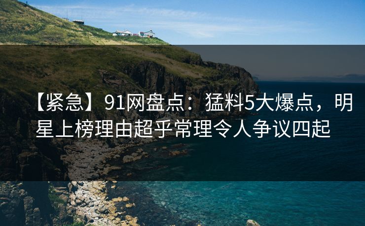 【紧急】91网盘点：猛料5大爆点，明星上榜理由超乎常理令人争议四起