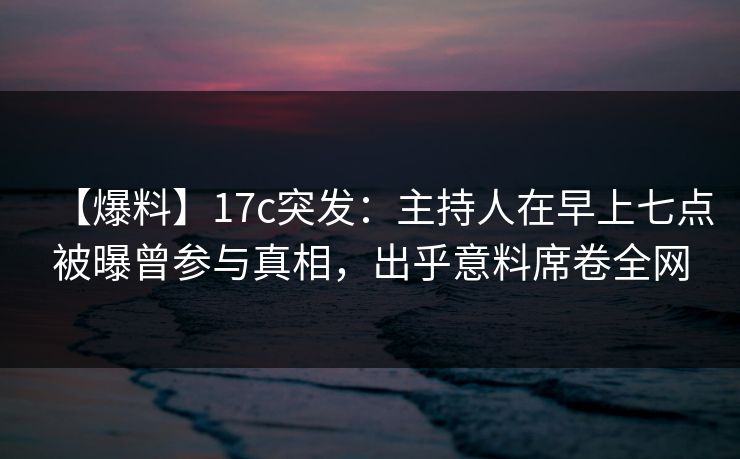 【爆料】17c突发：主持人在早上七点被曝曾参与真相，出乎意料席卷全网