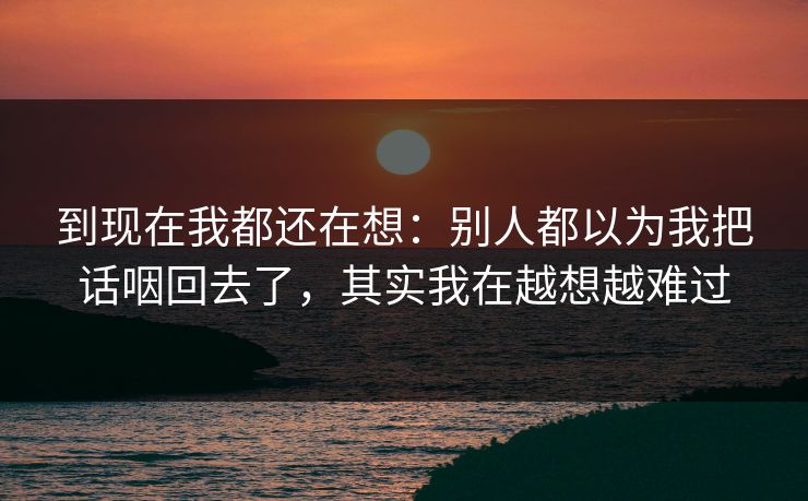 到现在我都还在想:别人都以为我把话咽回去了,其实我在越想越难过 到现在我都还在想:别人都以为我把话咽回去了,其实我在越想越难过