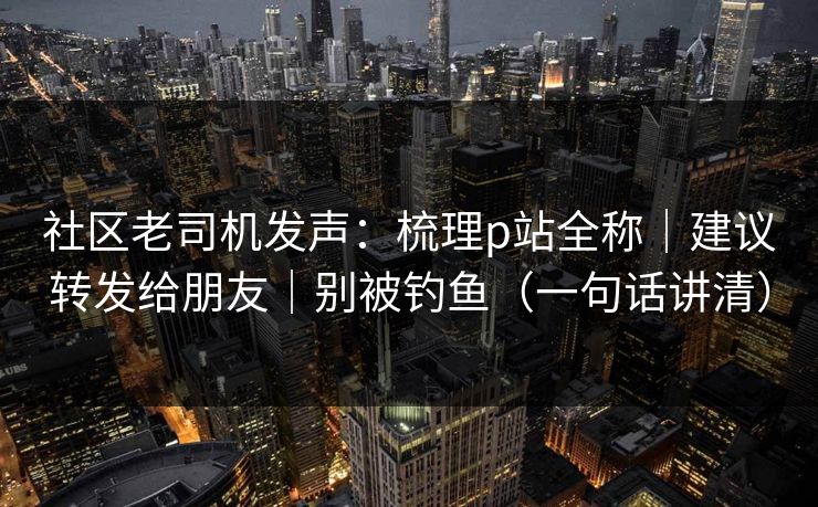 社区老司机发声:梳理p站全称|建议转发给朋友|别被钓鱼(一句话讲清) 社区老司机发声:梳理p站全称|建议转发给朋友|别被钓鱼(一句话讲清)