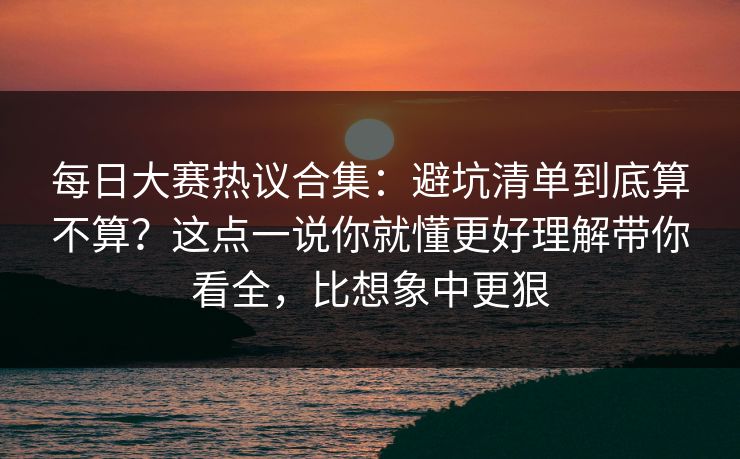 每日大赛热议合集:避坑清单到底算不算?这点一说你就懂更好理解带你看全,比想象中更狠 每日大赛热议合集:避坑清单到底算不算?这点一说你就懂更好理解带你看全,比想象中更狠