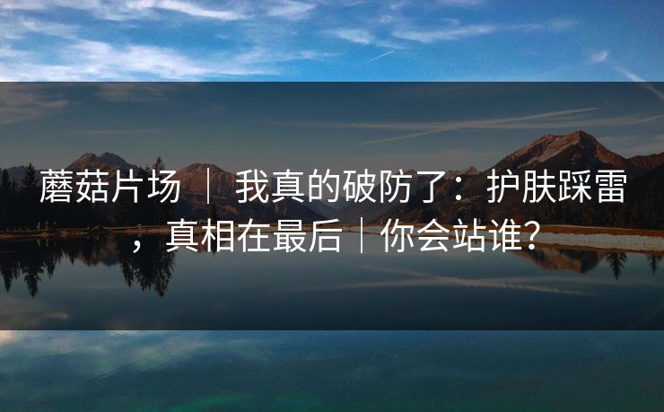 蘑菇片场 ｜ 我真的破防了：护肤踩雷，真相在最后｜你会站谁？