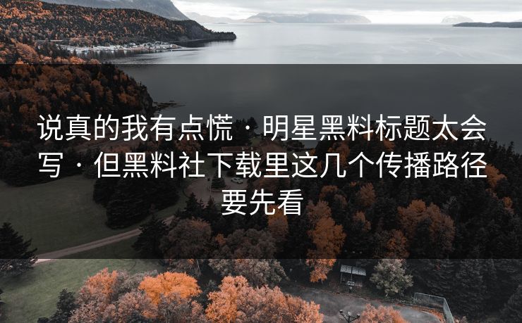 说真的我有点慌 · 明星黑料标题太会写 · 但黑料社下载里这几个传播路径要先看