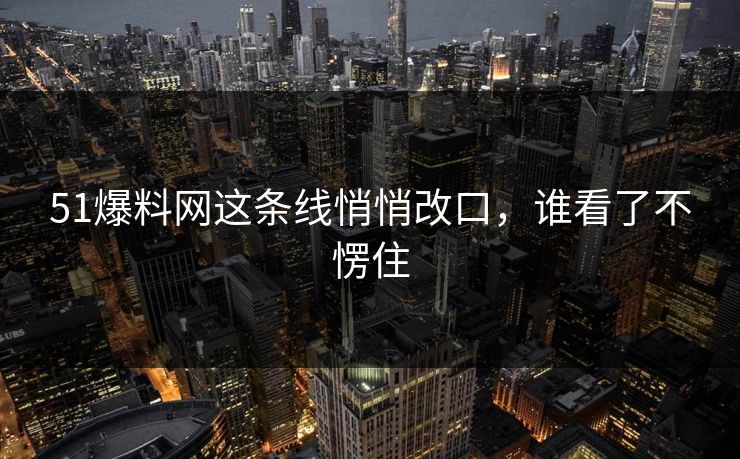 51爆料网这条线悄悄改口，谁看了不愣住