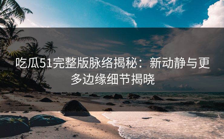 吃瓜51完整版脉络揭秘：新动静与更多边缘细节揭晓