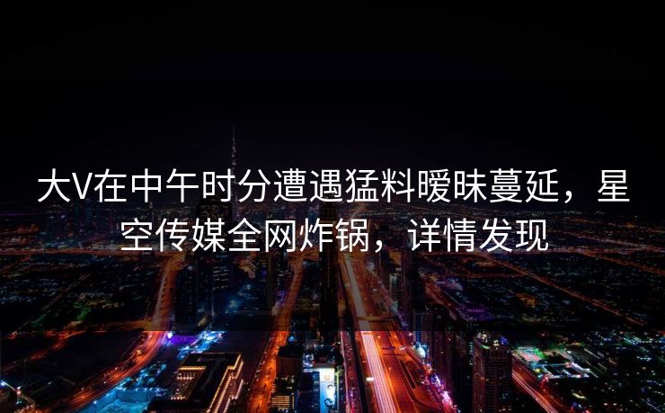 大V在中午时分遭遇猛料暧昧蔓延，星空传媒全网炸锅，详情发现
