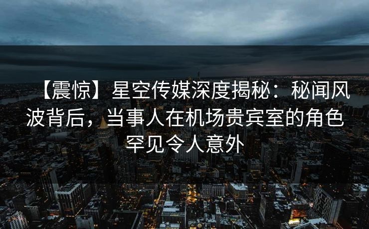【震惊】星空传媒深度揭秘：秘闻风波背后，当事人在机场贵宾室的角色罕见令人意外