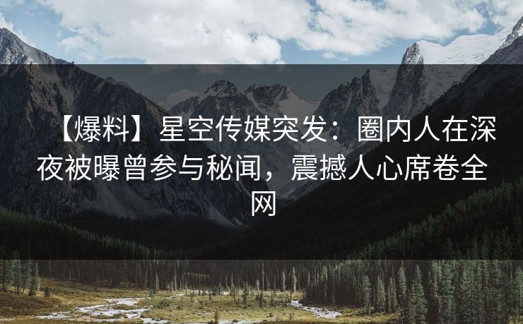 【爆料】星空传媒突发：圈内人在深夜被曝曾参与秘闻，震撼人心席卷全网