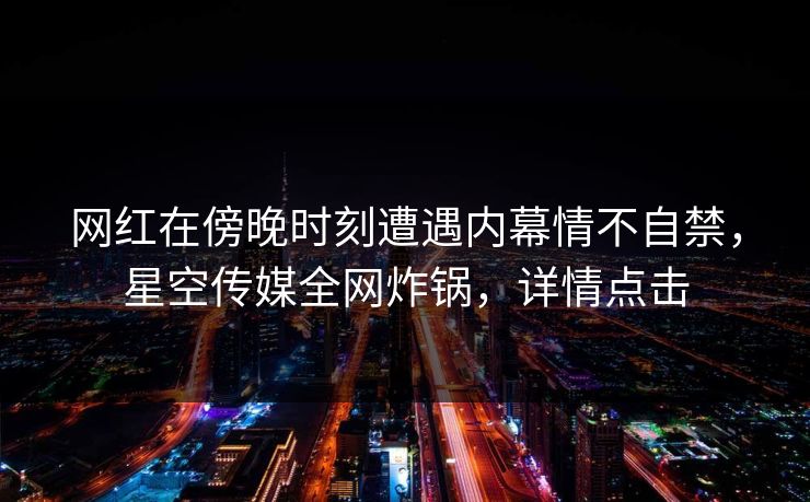 网红在傍晚时刻遭遇内幕情不自禁，星空传媒全网炸锅，详情点击