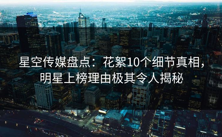 星空传媒盘点：花絮10个细节真相，明星上榜理由极其令人揭秘