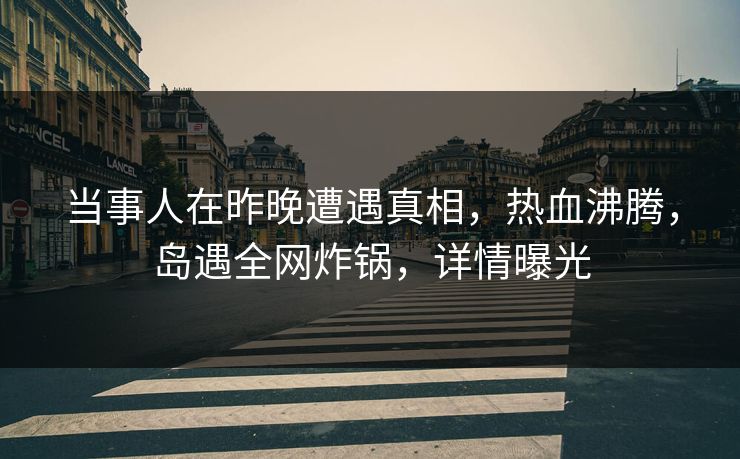 当事人在昨晚遭遇真相，热血沸腾，岛遇全网炸锅，详情曝光