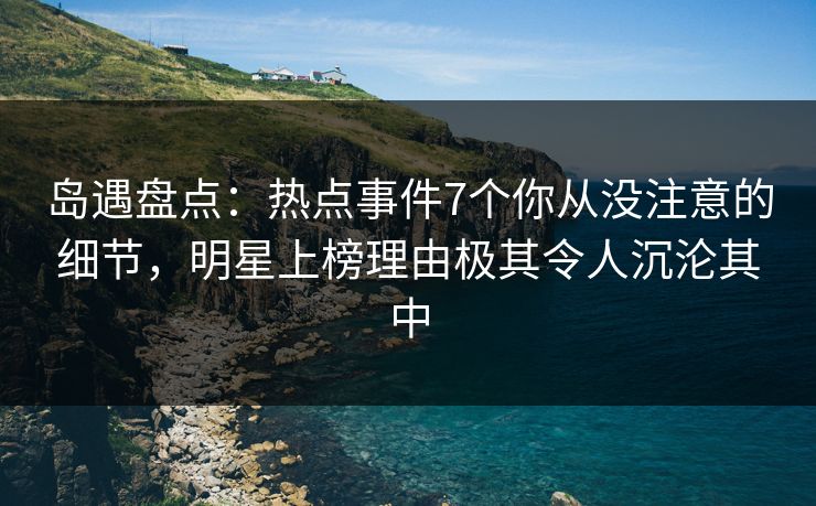 岛遇盘点：热点事件7个你从没注意的细节，明星上榜理由极其令人沉沦其中