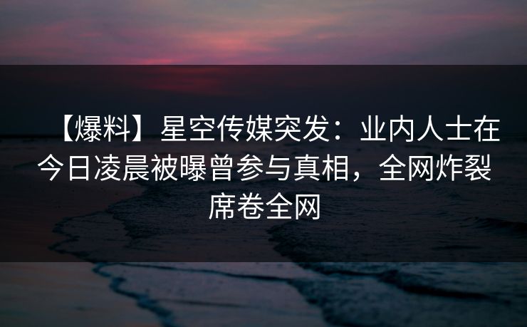 【爆料】星空传媒突发：业内人士在今日凌晨被曝曾参与真相，全网炸裂席卷全网