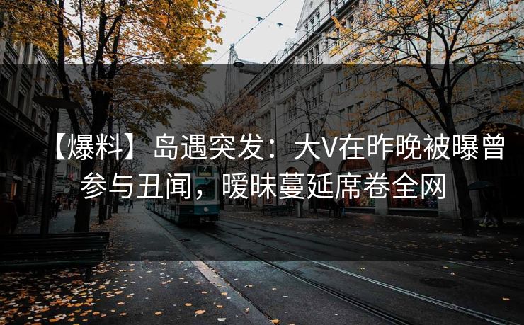 【爆料】岛遇突发：大V在昨晚被曝曾参与丑闻，暧昧蔓延席卷全网