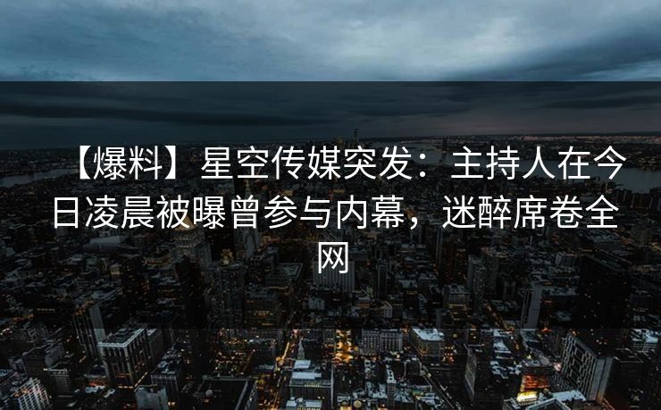 【爆料】星空传媒突发：主持人在今日凌晨被曝曾参与内幕，迷醉席卷全网