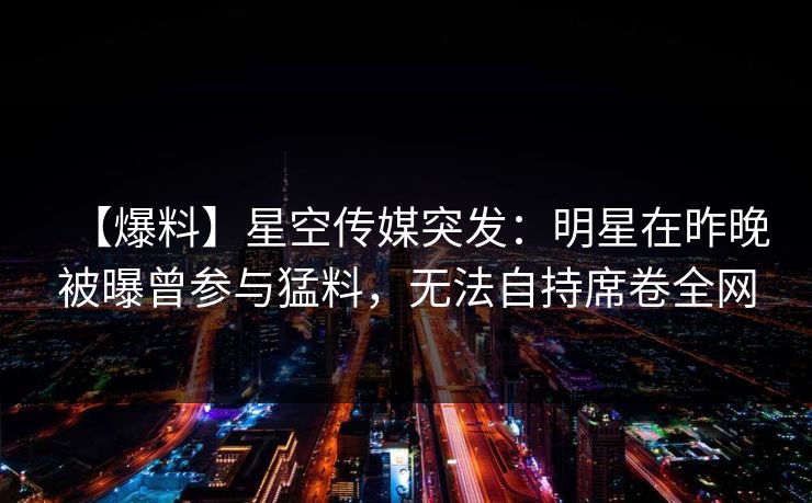 【爆料】星空传媒突发：明星在昨晚被曝曾参与猛料，无法自持席卷全网
