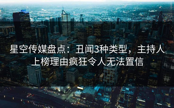 星空传媒盘点：丑闻3种类型，主持人上榜理由疯狂令人无法置信
