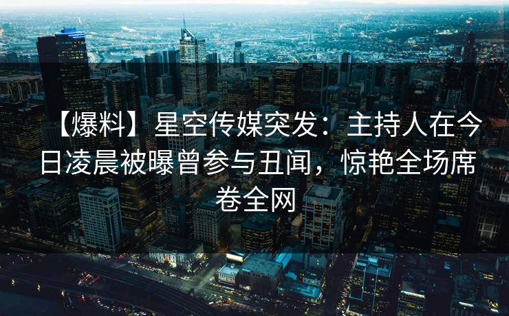 【爆料】星空传媒突发：主持人在今日凌晨被曝曾参与丑闻，惊艳全场席卷全网