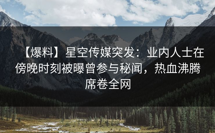 【爆料】星空传媒突发：业内人士在傍晚时刻被曝曾参与秘闻，热血沸腾席卷全网