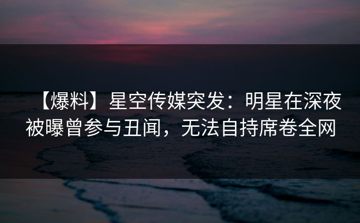【爆料】星空传媒突发：明星在深夜被曝曾参与丑闻，无法自持席卷全网