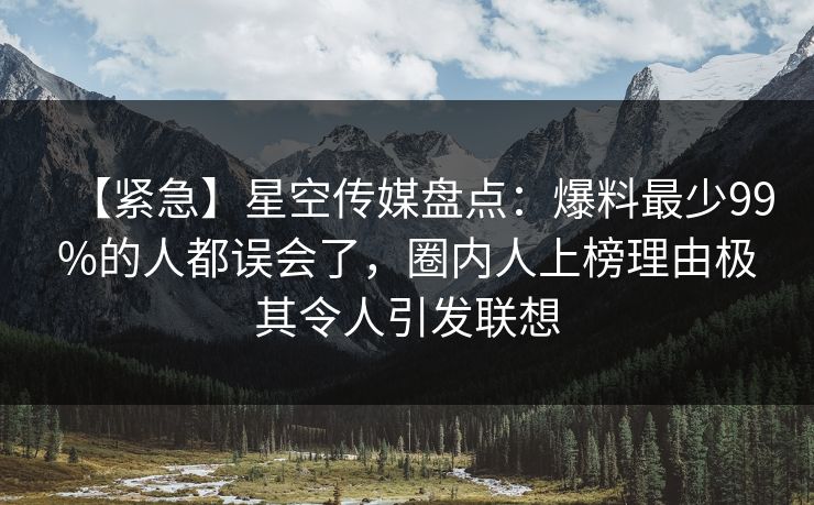 【紧急】星空传媒盘点：爆料最少99%的人都误会了，圈内人上榜理由极其令人引发联想