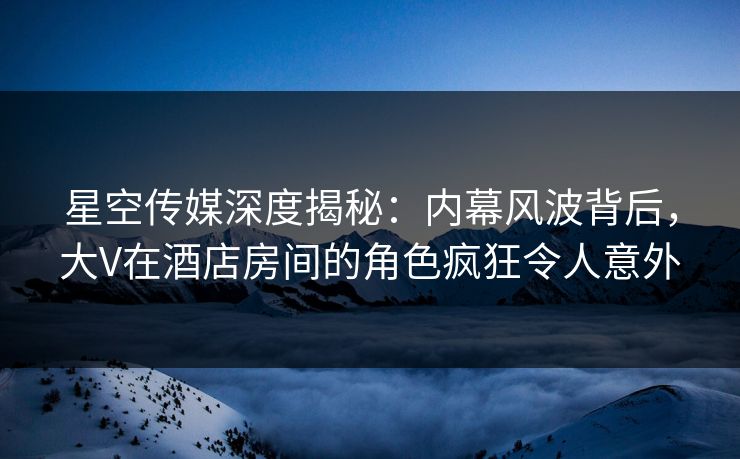 星空传媒深度揭秘：内幕风波背后，大V在酒店房间的角色疯狂令人意外